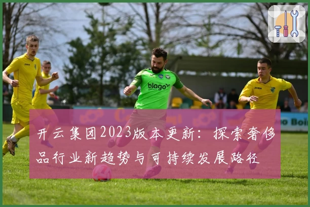 开云集团2023版本更新：探索奢侈品行业新趋势与可持续发展路径