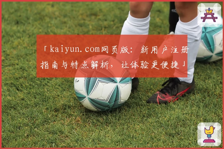 「kaiyun.com网页版：新用户注册指南与特点解析，让体验更便捷」