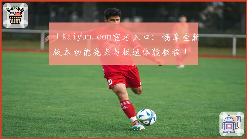「Kaiyun.com官方入口:畅享全新版本功能亮点与极速体验教程」