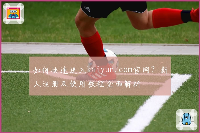 如何快速进入kaiyun.com官网?新人注册及使用教程全面解析