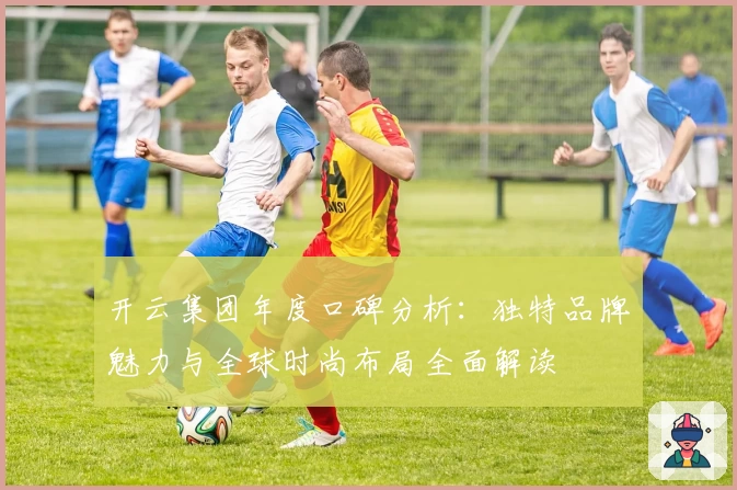 开云集团年度口碑分析：独特品牌魅力与全球时尚布局全面解读