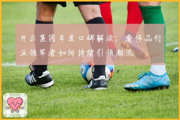 开云集团年度口碑解读:奢侈品行业领军者如何持续引领潮流