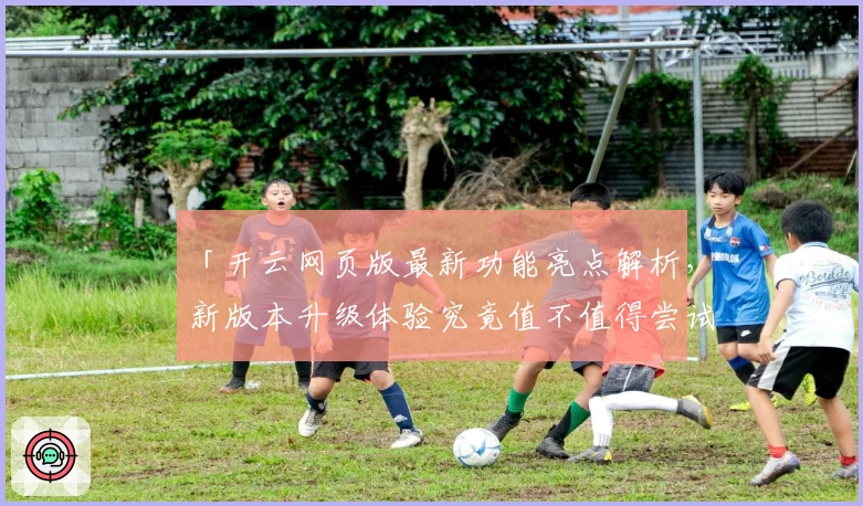 「开云网页版最新功能亮点解析，新版本升级体验究竟值不值得尝试？」
