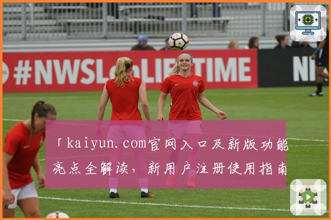 「kaiyun.com官网入口及新版功能亮点全解读，新用户注册使用指南一览」