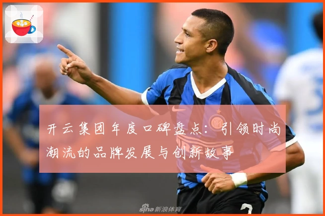 开云集团年度口碑盘点：引领时尚潮流的品牌发展与创新故事