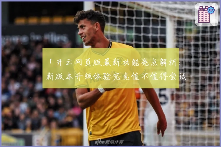 「开云网页版最新功能亮点解析，新版本升级体验究竟值不值得尝试？」
