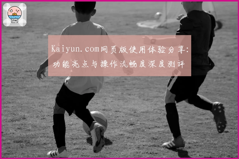 Kaiyun.com网页版使用体验分享：功能亮点与操作流畅度深度测评