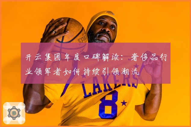 开云集团年度口碑解读：奢侈品行业领军者如何持续引领潮流