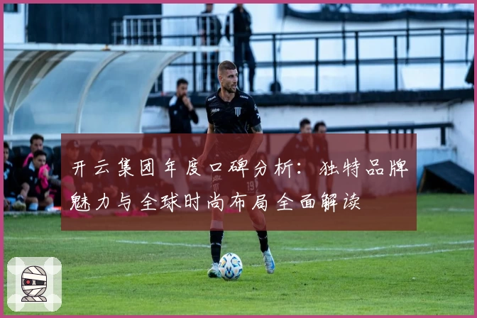 开云集团年度口碑分析：独特品牌魅力与全球时尚布局全面解读