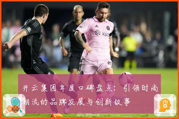 开云集团年度口碑盘点：引领时尚潮流的品牌发展与创新故事